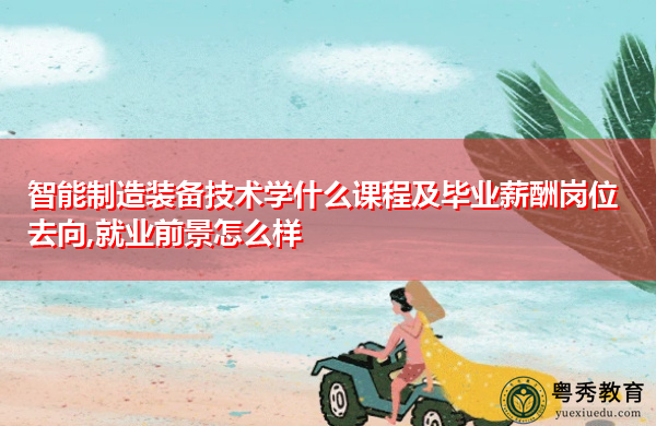 智能制造装备技术学什么课程及毕业薪酬岗位去向,就业前景怎么样 智能制造装备技术学什么课程及毕业薪酬岗位去向,就业前景怎么样