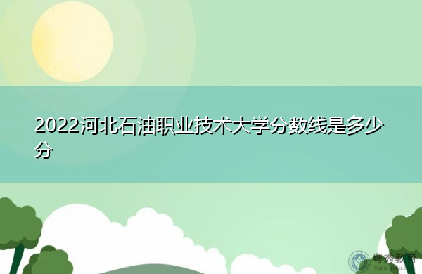 2022河北石油职业技术大学分数线是多少分 2022河北石油职业技术大学分数线是多少分