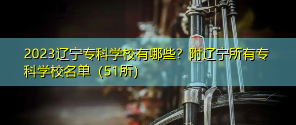 2023辽宁专科学校有哪些？附辽宁所有专科学校名单（51所）