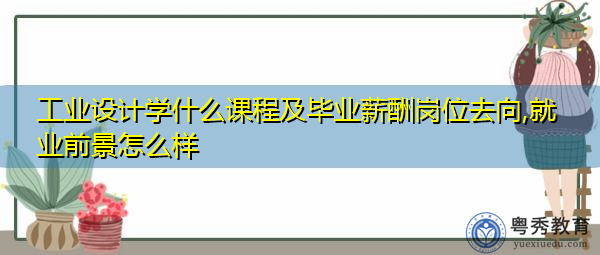 工业设计学什么课程及毕业薪酬岗位去向,就业前景怎么样 工业设计学什么课程及毕业薪酬岗位去向,就业前景怎么样