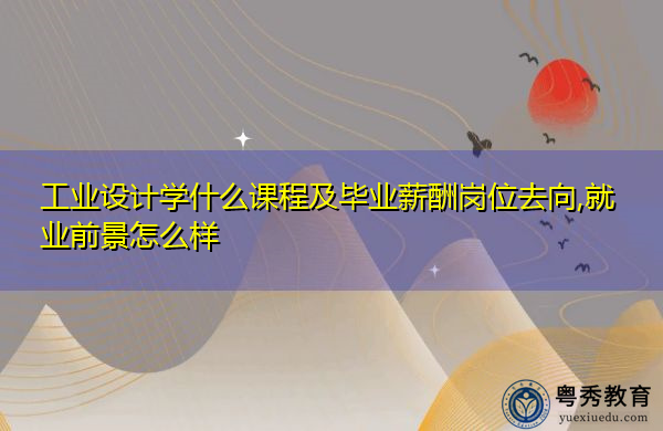 工业设计学什么课程及毕业薪酬岗位去向,就业前景怎么样 工业设计学什么课程及毕业薪酬岗位去向,就业前景怎么样