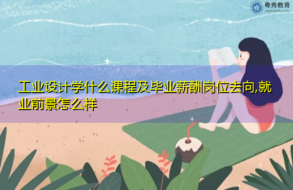 工业设计学什么课程及毕业薪酬岗位去向,就业前景怎么样 工业设计学什么课程及毕业薪酬岗位去向,就业前景怎么样
