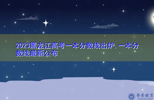 2023黑龙江高考一本分数线出炉,一本分数线最新公布 2023黑龙江高考一本分数线出炉,一本分数线最新公布