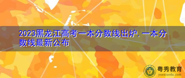 2023黑龙江高考一本分数线出炉,一本分数线最新公布 2023黑龙江高考一本分数线出炉,一本分数线最新公布