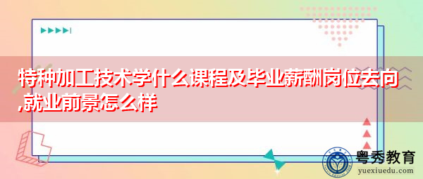 特种加工技术学什么课程及毕业薪酬岗位去向,就业前景怎么样