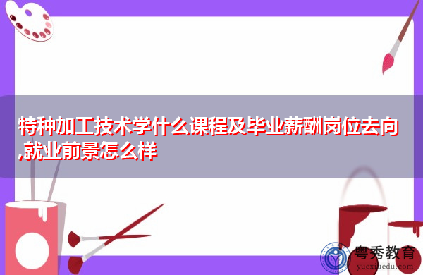 特种加工技术学什么课程及毕业薪酬岗位去向,就业前景怎么样