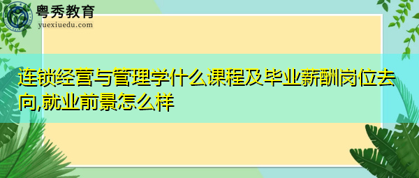 连锁经营与管理学什么课程及毕业薪酬岗位去向,就业前景怎么样 连锁经营与管理学什么课程及毕业薪酬岗位去向,就业前景怎么样
