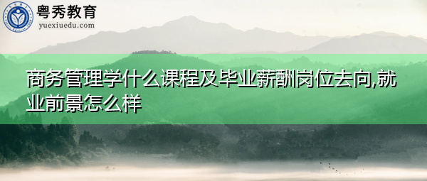 商务管理学什么课程及毕业薪酬岗位去向,就业前景怎么样