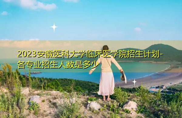 2023安徽医科大学临床医学院招生计划-各专业招生人数是多少