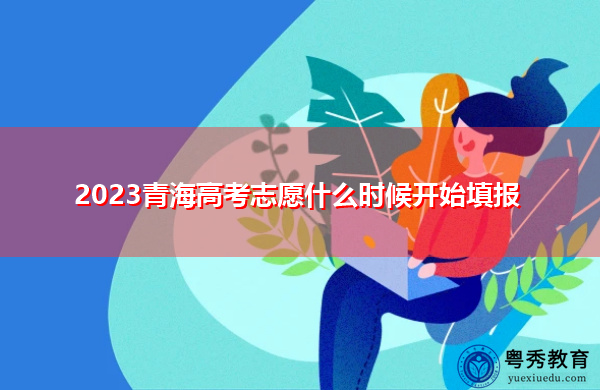2023青海高考志愿什么时候开始填报 2023青海高考志愿什么时候开始填报