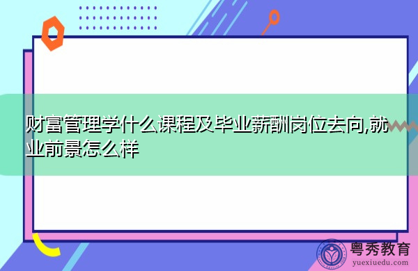 财富管理学什么课程及毕业薪酬岗位去向,就业前景怎么样 财富管理学什么课程及毕业薪酬岗位去向,就业前景怎么样