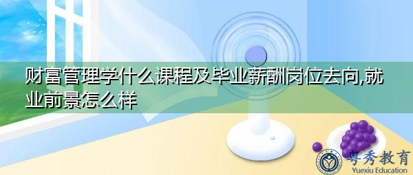 财富管理学什么课程及毕业薪酬岗位去向,就业前景怎么样 财富管理学什么课程及毕业薪酬岗位去向,就业前景怎么样