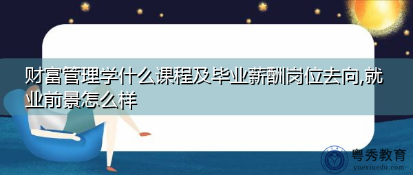 财富管理学什么课程及毕业薪酬岗位去向,就业前景怎么样 财富管理学什么课程及毕业薪酬岗位去向,就业前景怎么样