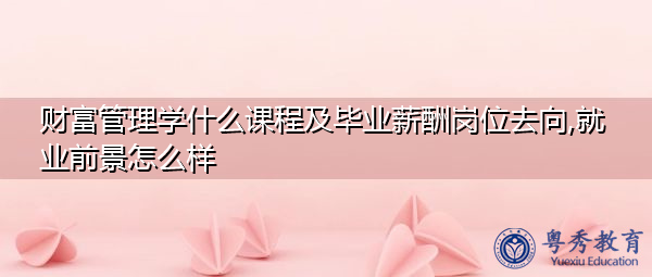 财富管理学什么课程及毕业薪酬岗位去向,就业前景怎么样 财富管理学什么课程及毕业薪酬岗位去向,就业前景怎么样