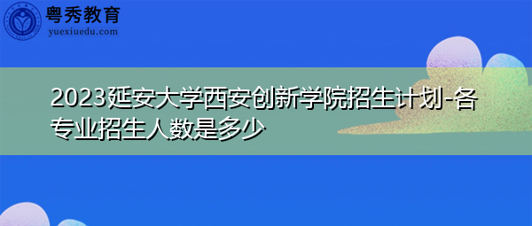 2023延安大学西安创新学院招生计划-各专业招生人数是多少 2023延安大学西安创新学院招生计划-各专业招生人数是多少