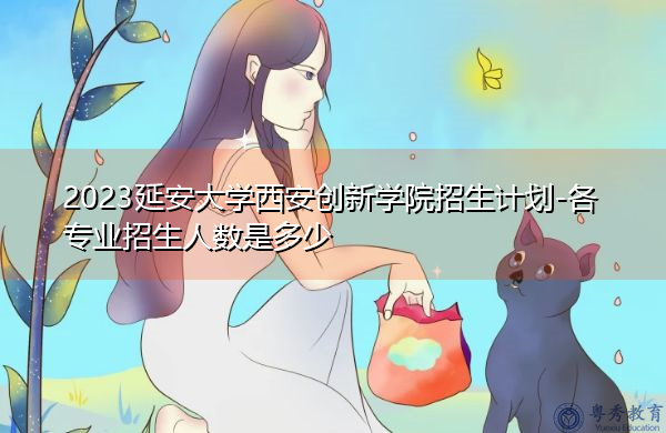 2023延安大学西安创新学院招生计划-各专业招生人数是多少 2023延安大学西安创新学院招生计划-各专业招生人数是多少