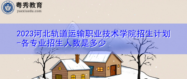 2023河北轨道运输职业技术学院招生计划-各专业招生人数是多少