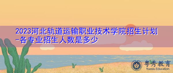 2023河北轨道运输职业技术学院招生计划-各专业招生人数是多少