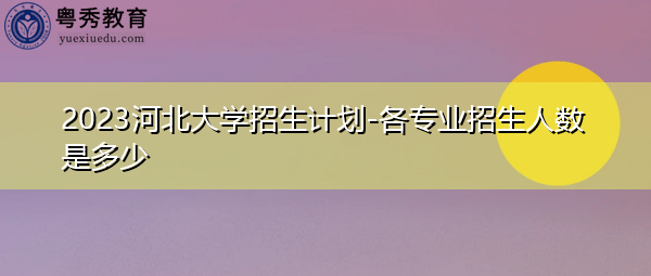 2023河北大学招生计划-各专业招生人数是多少
