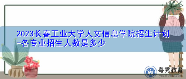2023长春工业大学人文信息学院招生计划-各专业招生人数是多少 2023长春工业大学人文信息学院招生计划-各专业招生人数是多少