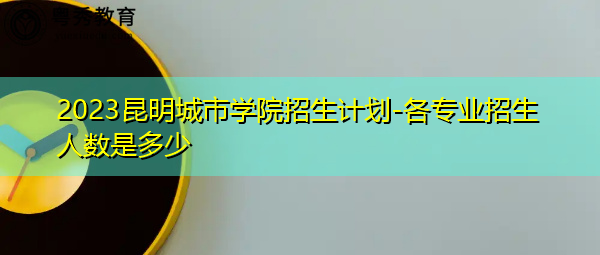 2023昆明城市学院招生计划-各专业招生人数是多少 2023昆明城市学院招生计划-各专业招生人数是多少