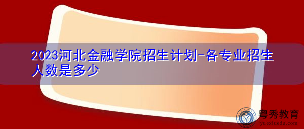 2023河北金融学院招生计划-各专业招生人数是多少