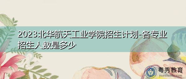 2023北华航天工业学院招生计划-各专业招生人数是多少 2023北华航天工业学院招生计划-各专业招生人数是多少