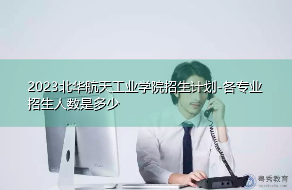 2023北华航天工业学院招生计划-各专业招生人数是多少 2023北华航天工业学院招生计划-各专业招生人数是多少