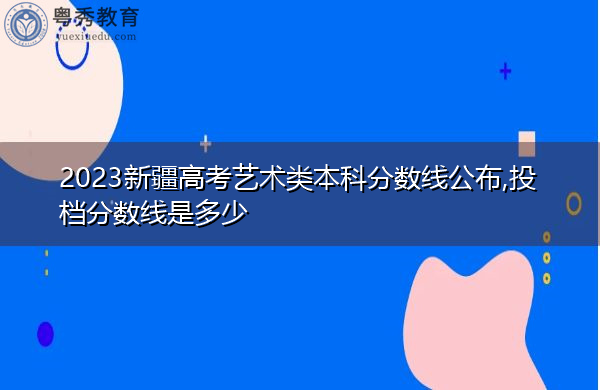 2023新疆高考艺术类本科分数线公布,投档分数线是多少 2023新疆高考艺术类本科分数线公布,投档分数线是多少