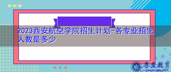 2023西安航空学院招生计划-各专业招生人数是多少 2023西安航空学院招生计划-各专业招生人数是多少