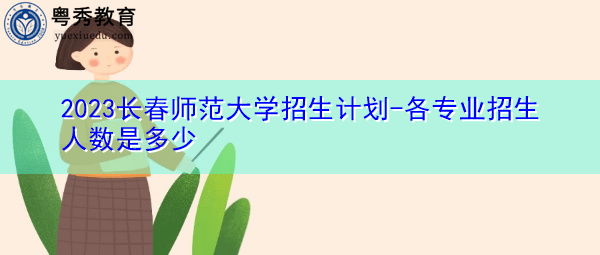2023长春师范大学招生计划-各专业招生人数是多少 2023长春师范大学招生计划-各专业招生人数是多少
