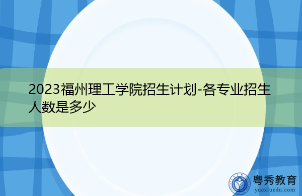 2023福州理工学院招生计划-各专业招生人数是多少 2023福州理工学院招生计划-各专业招生人数是多少