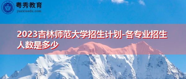 2023吉林师范大学招生计划-各专业招生人数是多少 2023吉林师范大学招生计划-各专业招生人数是多少