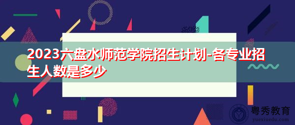 2023六盘水师范学院招生计划-各专业招生人数是多少 2023六盘水师范学院招生计划-各专业招生人数是多少