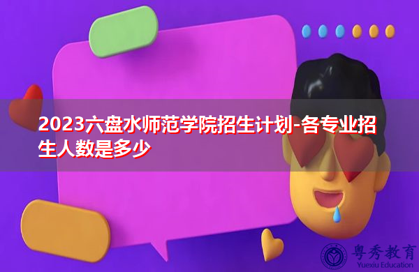 2023六盘水师范学院招生计划-各专业招生人数是多少 2023六盘水师范学院招生计划-各专业招生人数是多少