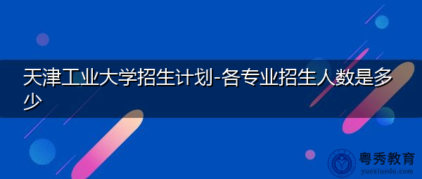 天津工业大学招生计划-各专业招生人数是多少