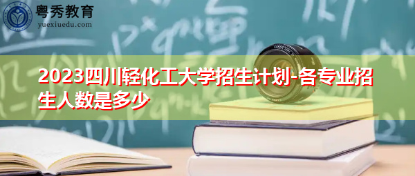 2023四川轻化工大学招生计划-各专业招生人数是多少