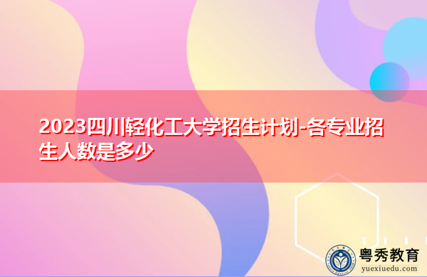 2023四川轻化工大学招生计划-各专业招生人数是多少