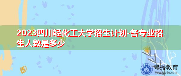 2023四川轻化工大学招生计划-各专业招生人数是多少