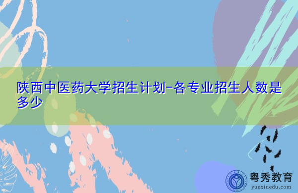 陕西中医药大学招生计划-各专业招生人数是多少 陕西中医药大学招生计划-各专业招生人数是多少