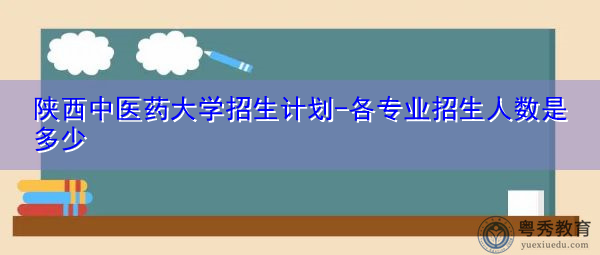 陕西中医药大学招生计划-各专业招生人数是多少 陕西中医药大学招生计划-各专业招生人数是多少