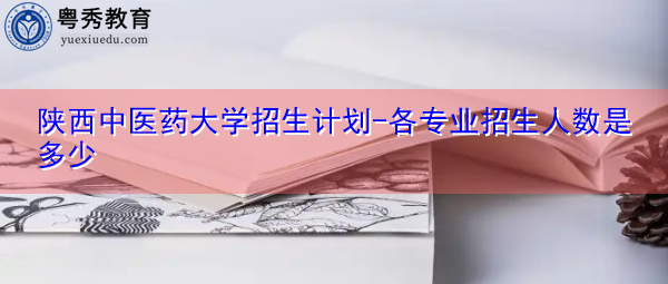 陕西中医药大学招生计划-各专业招生人数是多少 陕西中医药大学招生计划-各专业招生人数是多少
