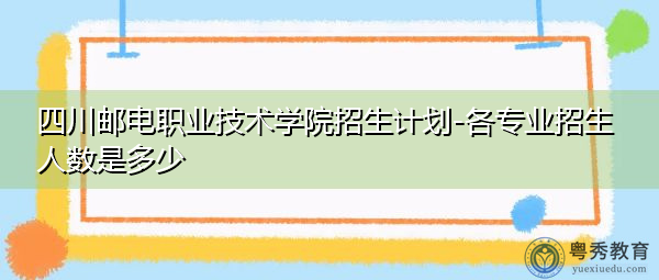 四川邮电职业技术学院招生计划-各专业招生人数是多少