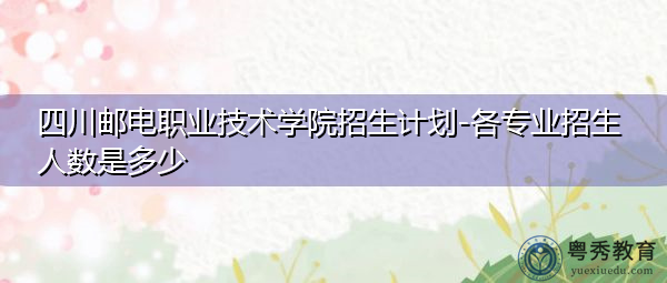四川邮电职业技术学院招生计划-各专业招生人数是多少