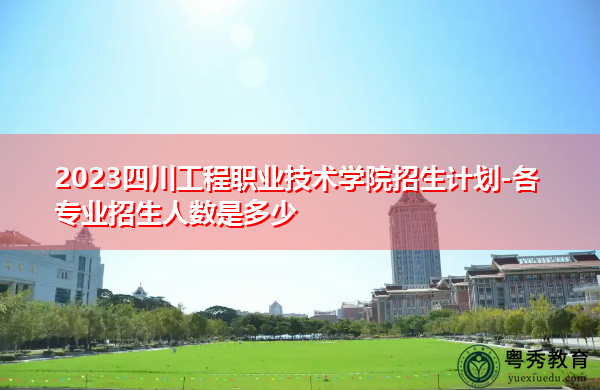 2023四川工程职业技术学院招生计划-各专业招生人数是多少 2023四川工程职业技术学院招生计划-各专业招生人数是多少
