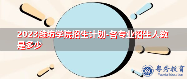 2023潍坊学院招生计划-各专业招生人数是多少 2023潍坊学院招生计划-各专业招生人数是多少
