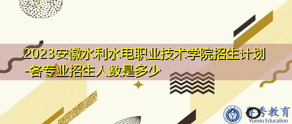 2023安徽水利水电职业技术学院招生计划-各专业招生人数是多少 2023安徽水利水电职业技术学院招生计划-各专业招生人数是多少