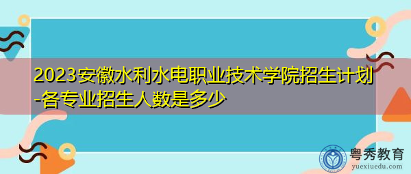 2023安徽水利水电职业技术学院招生计划-各专业招生人数是多少 2023安徽水利水电职业技术学院招生计划-各专业招生人数是多少