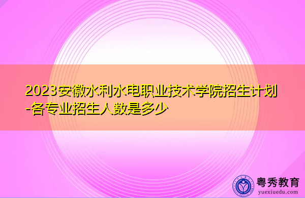 2023安徽水利水电职业技术学院招生计划-各专业招生人数是多少 2023安徽水利水电职业技术学院招生计划-各专业招生人数是多少