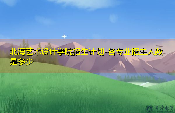 北海艺术设计学院招生计划-各专业招生人数是多少 北海艺术设计学院招生计划-各专业招生人数是多少